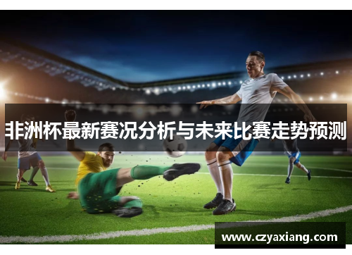 非洲杯最新赛况分析与未来比赛走势预测
