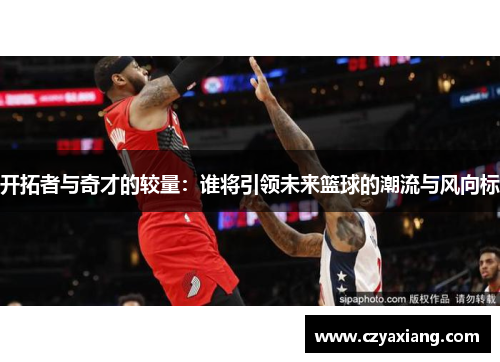 开拓者与奇才的较量：谁将引领未来篮球的潮流与风向标