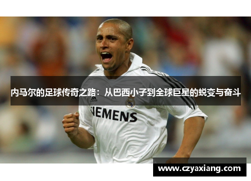 内马尔的足球传奇之路：从巴西小子到全球巨星的蜕变与奋斗