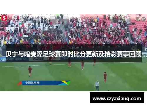 贝宁与喀麦隆足球赛即时比分更新及精彩赛事回顾